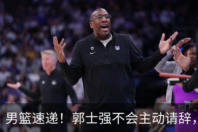 男篮速递！郭士强不会主动请辞，崔永熙承认打不过，胡明轩深夜发声